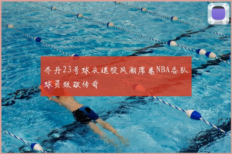 乔丹23号球衣退役风潮席卷NBA各队球员致敬传奇