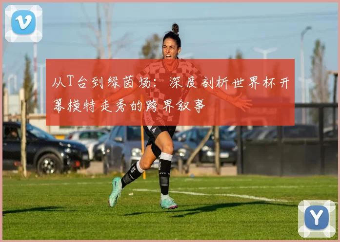 从T台到绿茵场:深度剖析世界杯开幕模特走秀的跨界叙事