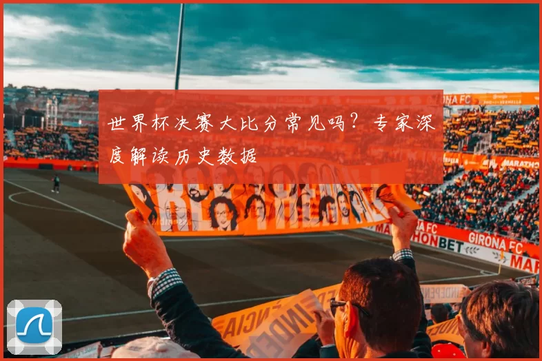 世界杯决赛大比分常见吗？专家深度解读历史数据