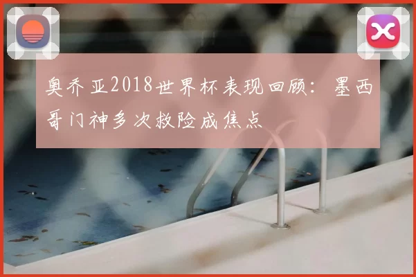 奥乔亚2018世界杯表现回顾:墨西哥门神多次救险成焦点