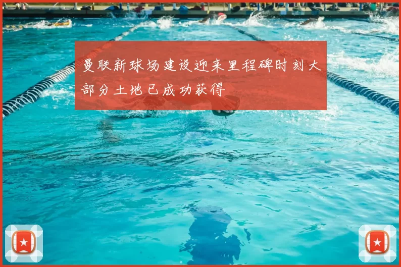 曼联新球场建设迎来里程碑时刻大部分土地已成功获得