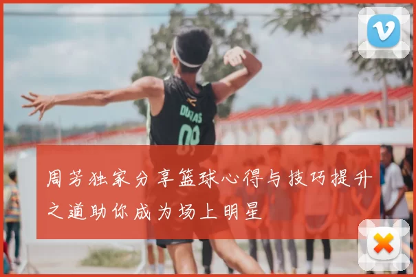 周芳独家分享篮球心得与技巧提升之道助你成为场上明星