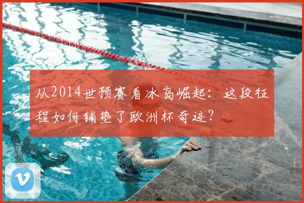 从2014世预赛看冰岛崛起:这段征程如何铺垫了欧洲杯奇迹?