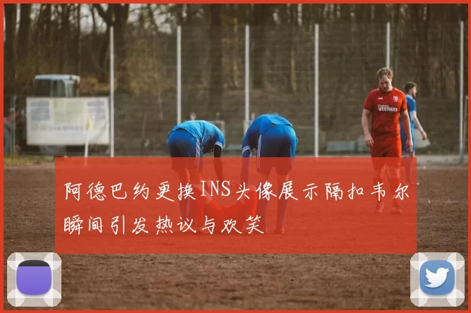 阿德巴约更换INS头像展示隔扣韦尔瞬间引发热议与欢笑