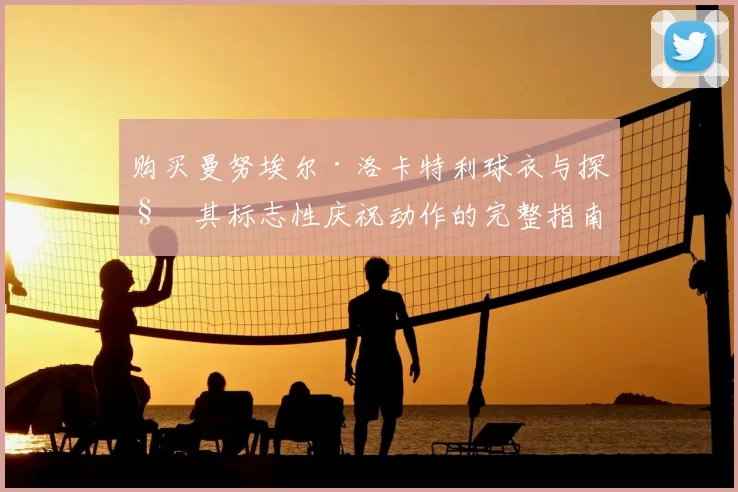 购买曼努埃尔·洛卡特利球衣与探秘其标志性庆祝动作的完整指南