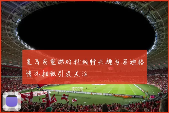 皇马或重燃对科纳特兴趣与吕迪格情况相似引发关注