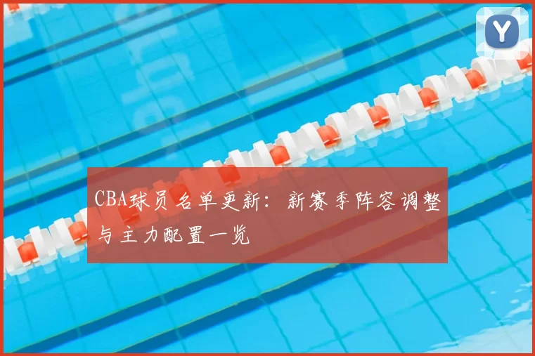 CBA球员名单更新：新赛季阵容调整与主力配置一览