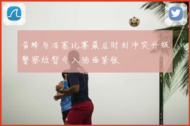 黄蜂与活塞比赛最后时刻冲突升级警察短暂介入场面紧张