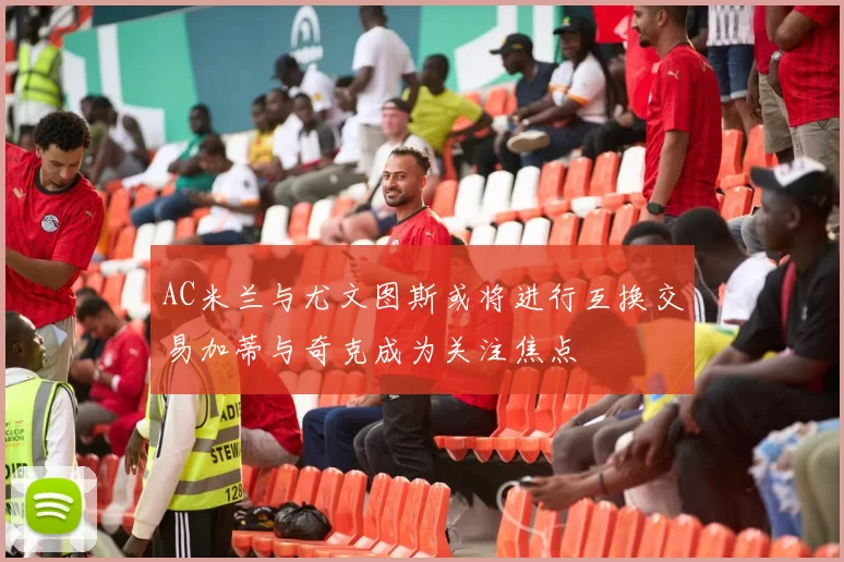 AC米兰与尤文图斯或将进行互换交易加蒂与奇克成为关注焦点