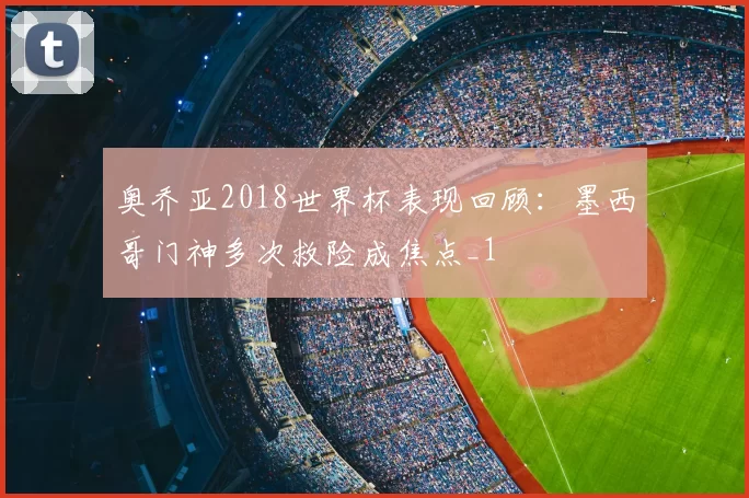 奥乔亚2018世界杯表现回顾：墨西哥门神多次救险成焦点_1