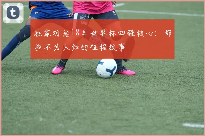 独家对话18年世界杯四强核心:那些不为人知的征程故事