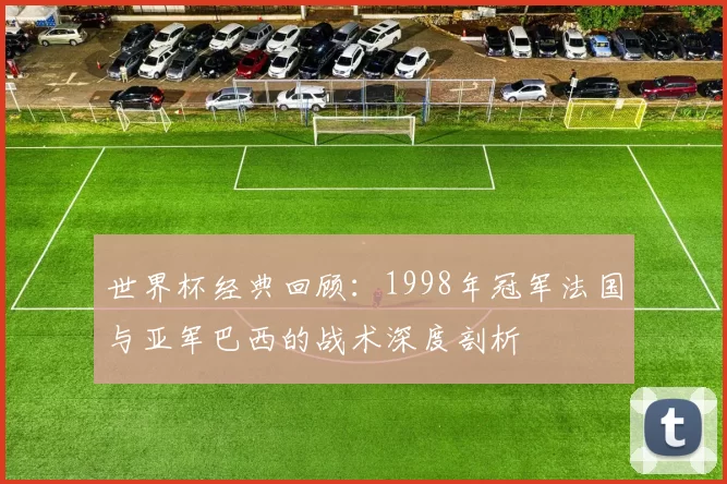 世界杯经典回顾：1998年冠军法国与亚军巴西的战术深度剖析