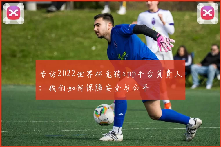 专访2022世界杯竞猜app平台负责人：我们如何保障安全与公平