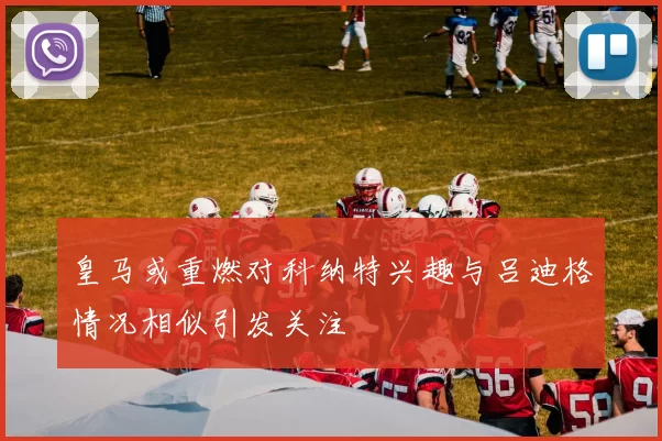 皇马或重燃对科纳特兴趣与吕迪格情况相似引发关注
