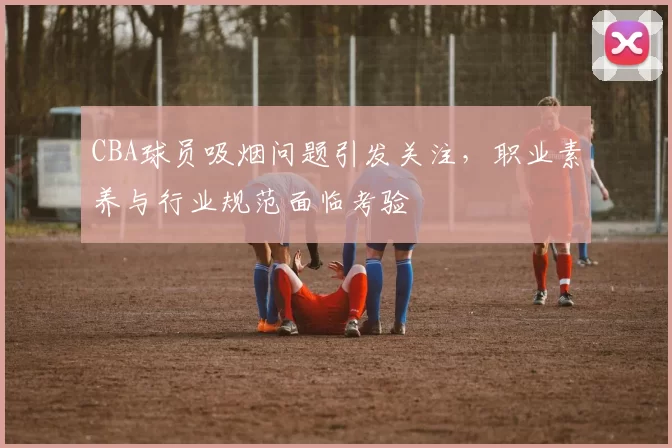 CBA球员吸烟问题引发关注，职业素养与行业规范面临考验