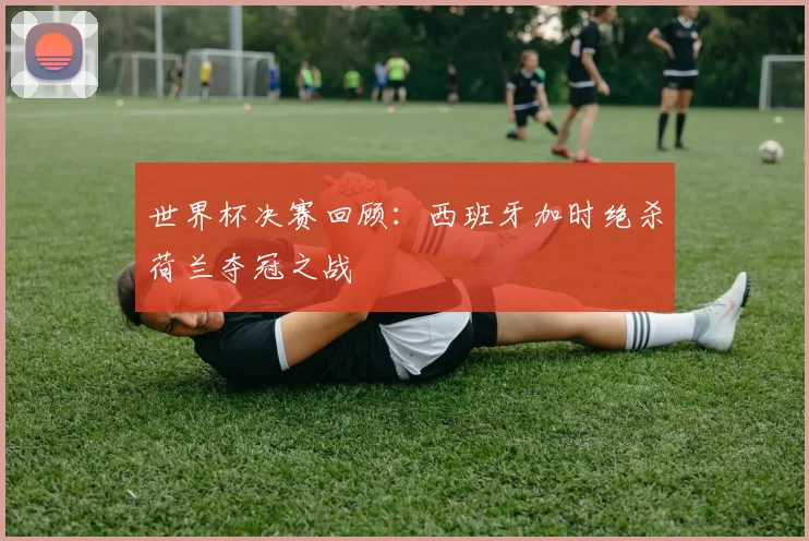 世界杯决赛回顾:西班牙加时绝杀荷兰夺冠之战