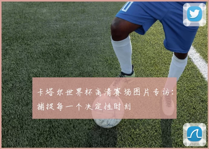 卡塔尔世界杯高清赛场图片专访：捕捉每一个决定性时刻