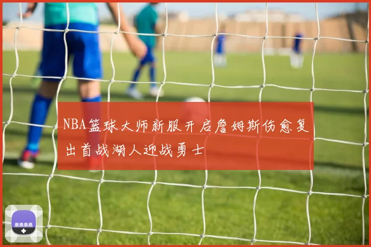 NBA篮球大师新服开启詹姆斯伤愈复出首战湖人迎战勇士