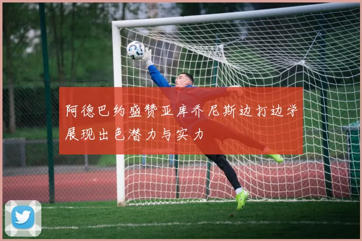 阿德巴约盛赞亚库乔尼斯边打边学展现出色潜力与实力