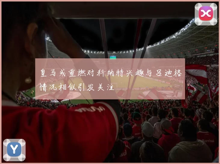 皇马或重燃对科纳特兴趣与吕迪格情况相似引发关注
