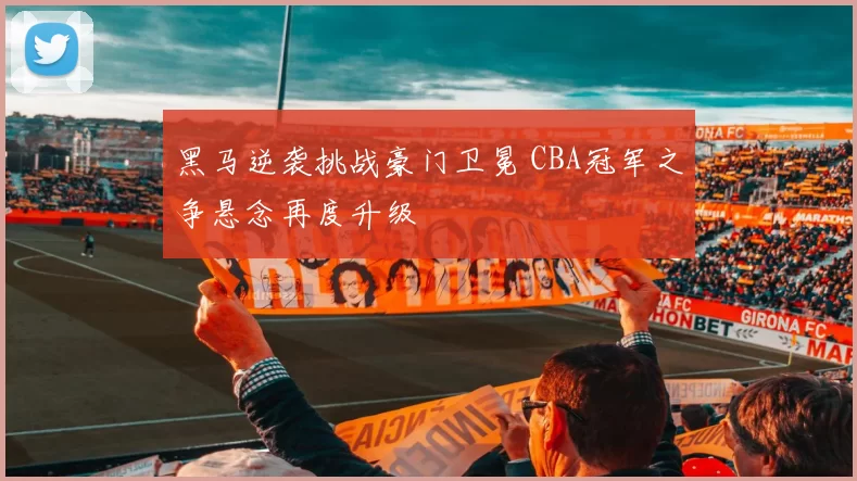 黑马逆袭挑战豪门卫冕 CBA冠军之争悬念再度升级