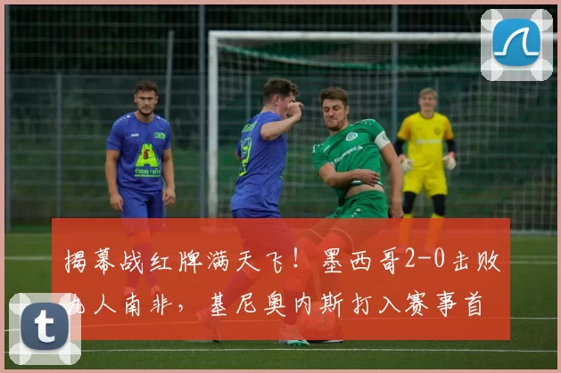 揭幕战红牌满天飞!墨西哥2-0击败九人南非,基尼奥内斯打入赛事首球