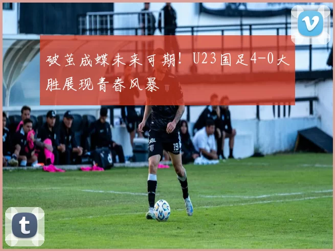 破茧成蝶未来可期！U23国足4-0大胜展现青春风暴