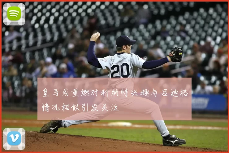 皇马或重燃对科纳特兴趣与吕迪格情况相似引发关注