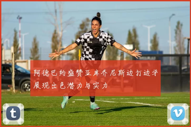 阿德巴约盛赞亚库乔尼斯边打边学展现出色潜力与实力