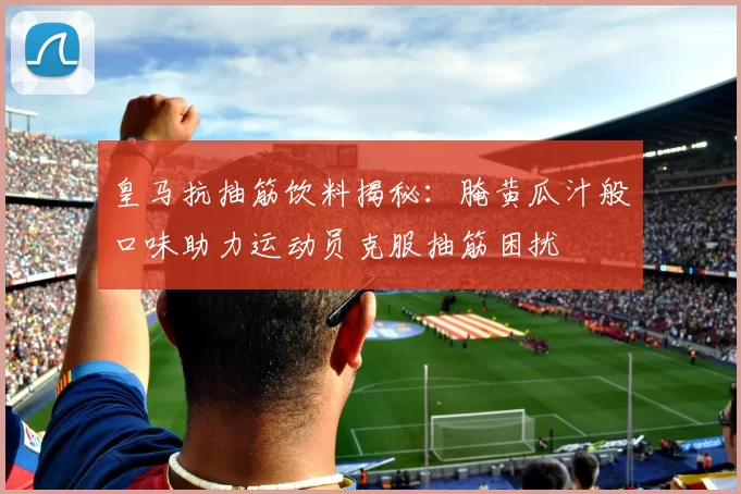 皇马抗抽筋饮料揭秘:腌黄瓜汁般口味助力运动员克服抽筋困扰