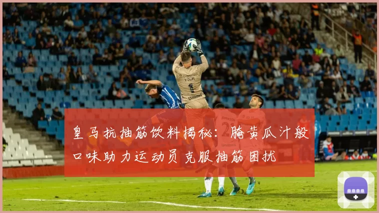 皇马抗抽筋饮料揭秘:腌黄瓜汁般口味助力运动员克服抽筋困扰
