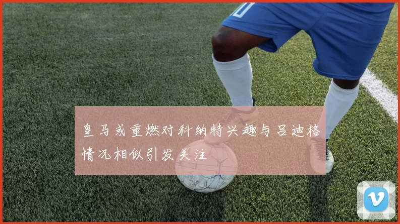 皇马或重燃对科纳特兴趣与吕迪格情况相似引发关注