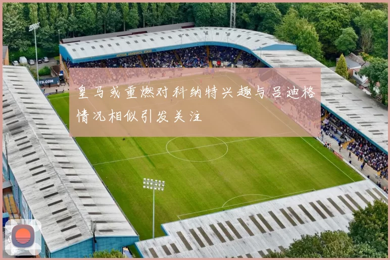 皇马或重燃对科纳特兴趣与吕迪格情况相似引发关注