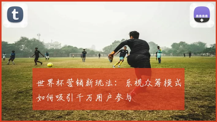 世界杯营销新玩法:乐视众筹模式如何吸引千万用户参与