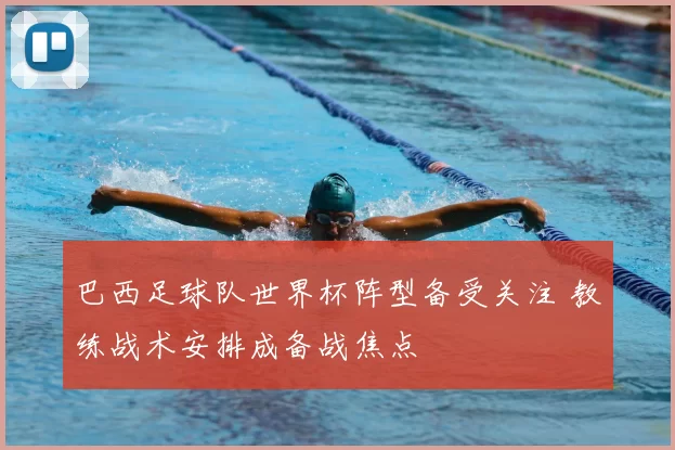 巴西足球队世界杯阵型备受关注 教练战术安排成备战焦点