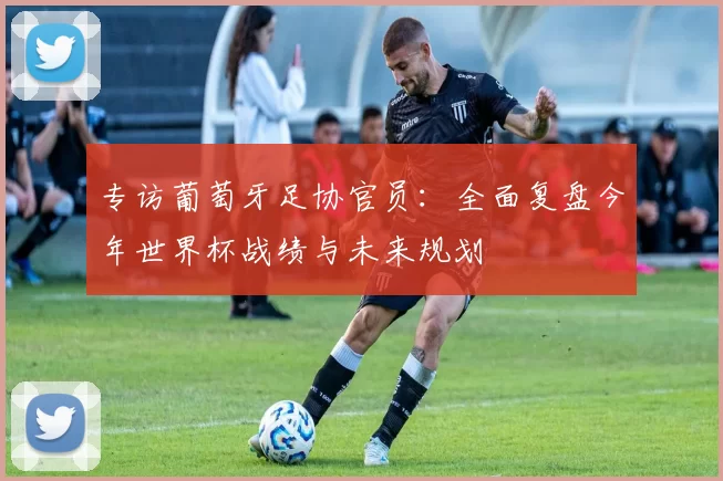 专访葡萄牙足协官员:全面复盘今年世界杯战绩与未来规划