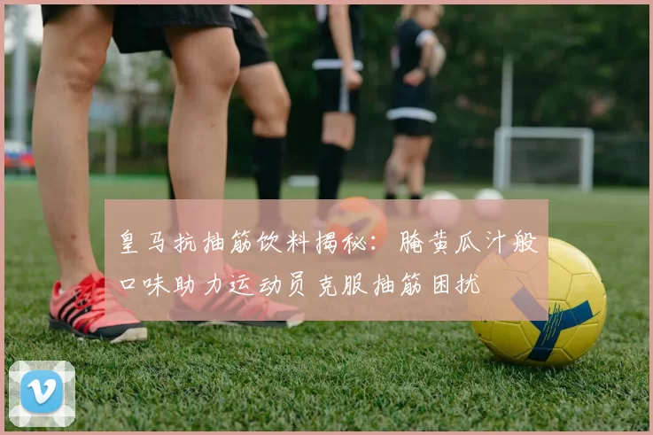 皇马抗抽筋饮料揭秘：腌黄瓜汁般口味助力运动员克服抽筋困扰
