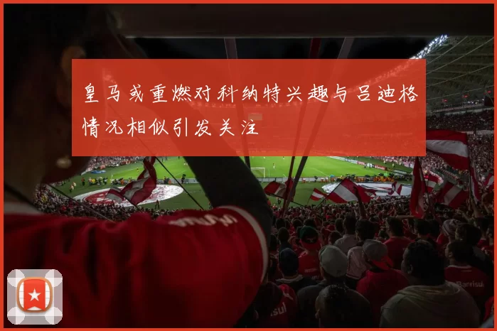 皇马或重燃对科纳特兴趣与吕迪格情况相似引发关注