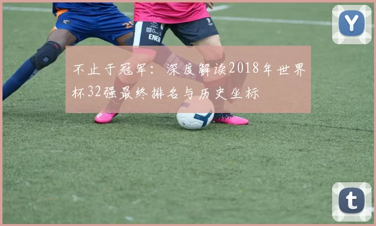 不止于冠军：深度解读2018年世界杯32强最终排名与历史坐标