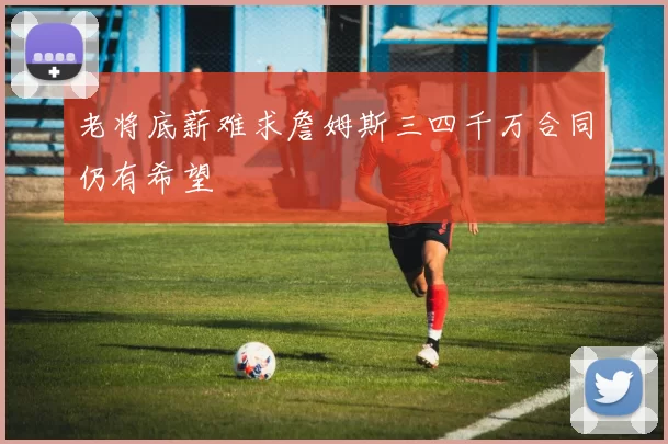 老将底薪难求詹姆斯三四千万合同仍有希望