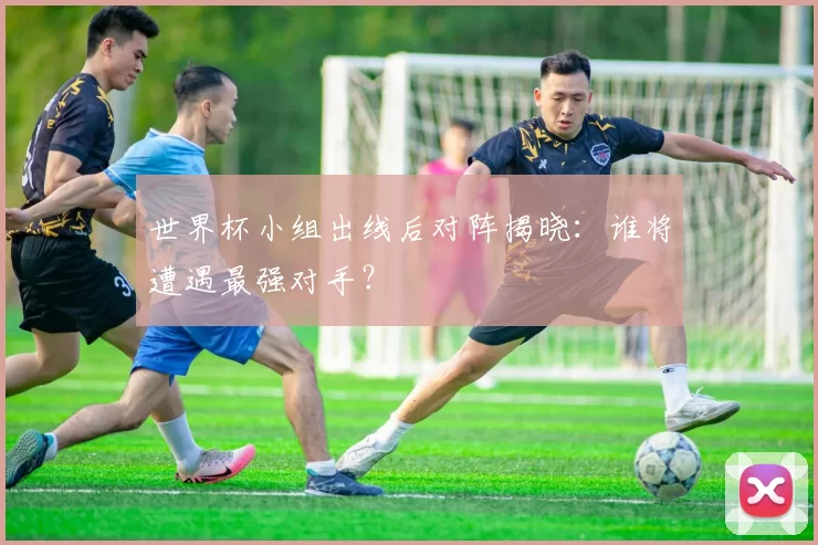 世界杯小组出线后对阵揭晓：谁将遭遇最强对手？