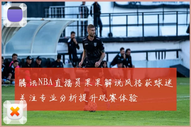 腾讯NBA直播员果果解说风格获球迷关注专业分析提升观赛体验