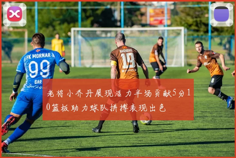 老将小乔丹展现活力半场贡献5分10篮板助力球队拼搏表现出色