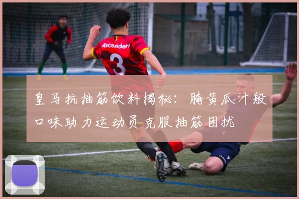 皇马抗抽筋饮料揭秘:腌黄瓜汁般口味助力运动员克服抽筋困扰