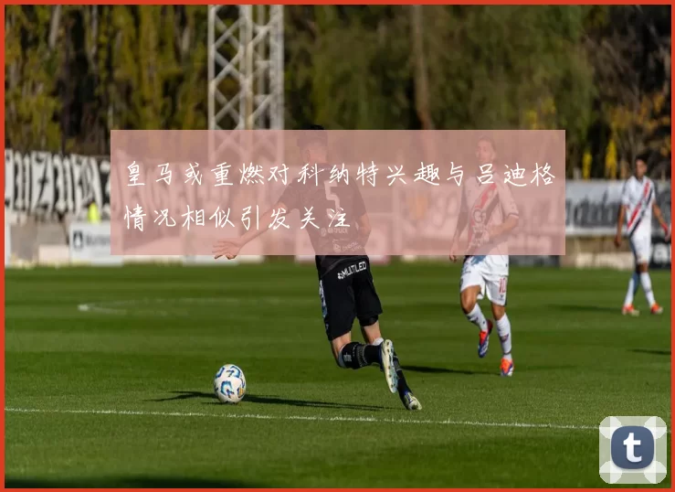 皇马或重燃对科纳特兴趣与吕迪格情况相似引发关注