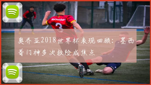 奥乔亚2018世界杯表现回顾：墨西哥门神多次救险成焦点