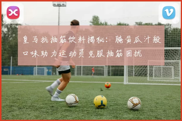 皇马抗抽筋饮料揭秘：腌黄瓜汁般口味助力运动员克服抽筋困扰