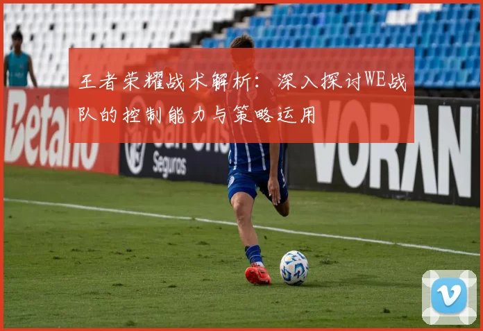 王者荣耀战术解析:深入探讨WE战队的控制能力与策略运用