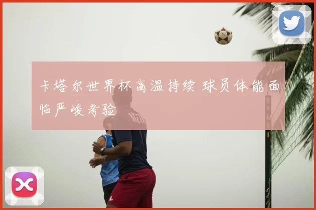 卡塔尔世界杯高温持续 球员体能面临严峻考验