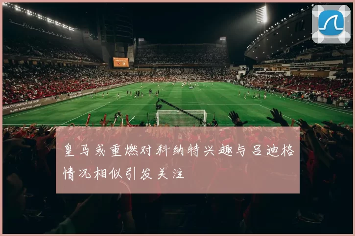 皇马或重燃对科纳特兴趣与吕迪格情况相似引发关注